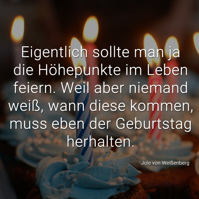 Eigentlich sollte man ja die Höhepunkte im Leben feiern.
Weil aber niemand weiß, wann diese kommen,
muss eben der Geburtstag herhalten.
(Jole von Weißenberg)