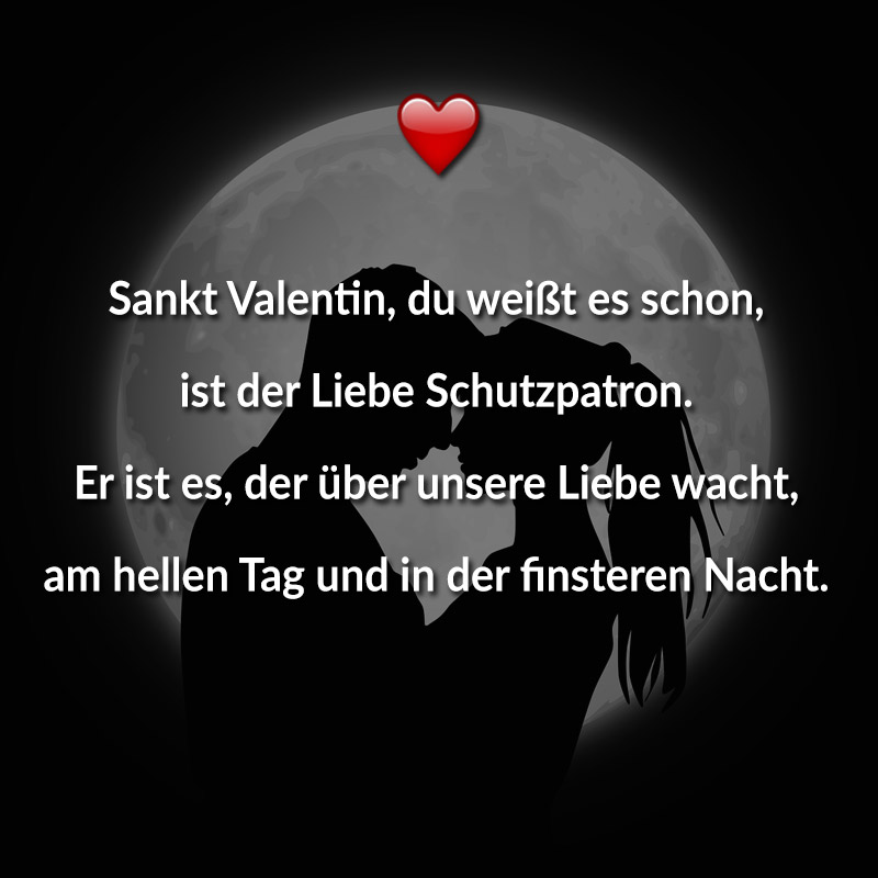 Sankt Valentin, du weißt es schon,
ist der Liebe Schutzpatron.
Er ist es, der über unsere Liebe wacht,
am hellen Tag und in der finsteren Nacht.