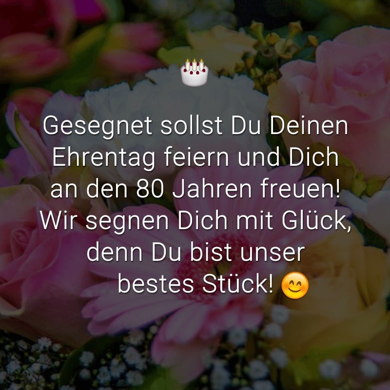 Gesegnet sollst Du Deinen Ehrentag feiern
und Dich an den 80 Jahren freuen!
Wir segnen Dich mit Glück,
denn Du bist unser bestes Stück!