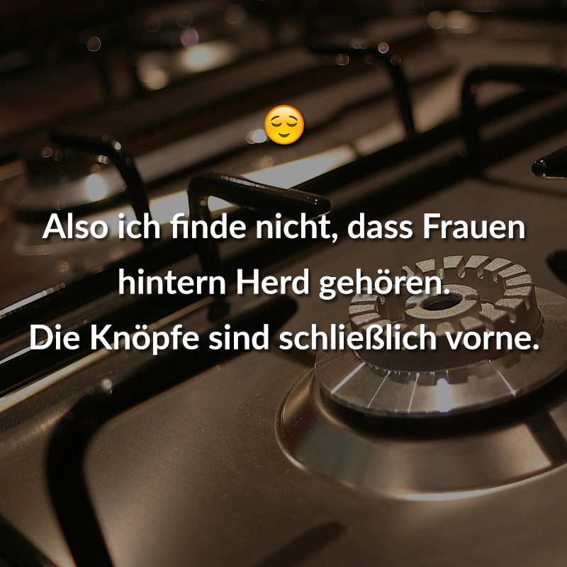 Also ich finde nicht, dass Frauen hintern Herd gehören. Die Knöpfe sind schließlich vorne.