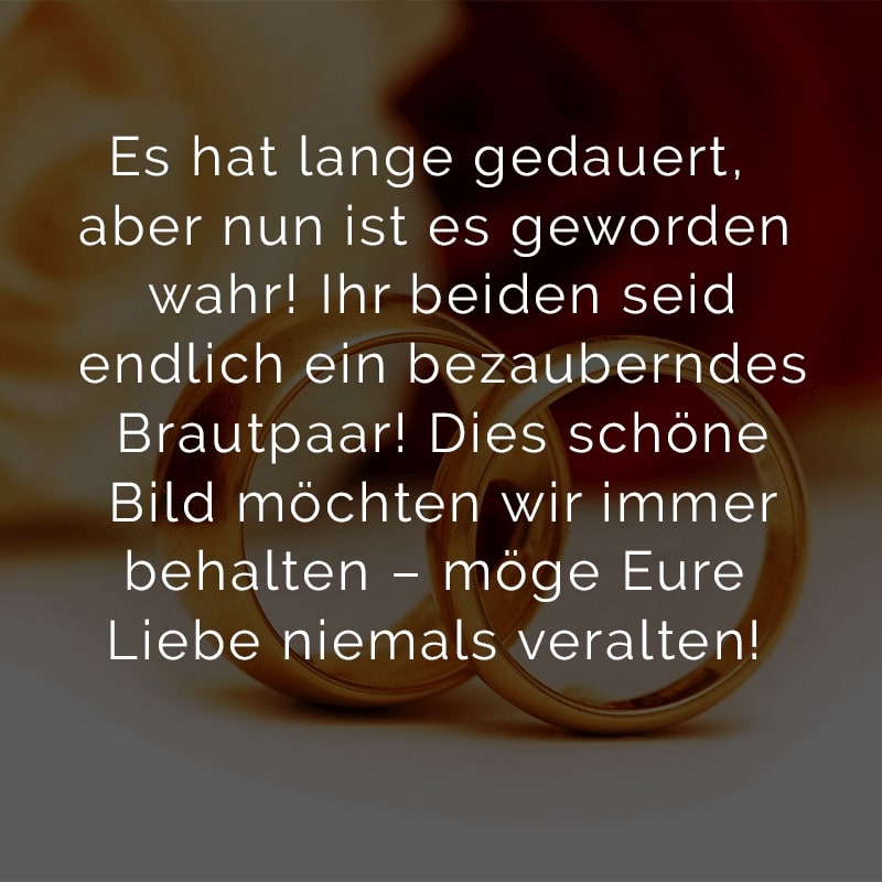 Es hat lange gedauert, aber nun ist es geworden wahr!
Ihr beiden seid endlich ein bezauberndes Brautpaar!
Dies schöne Bild möchten wir immer behalten –
möge Eure Liebe niemals veralten!