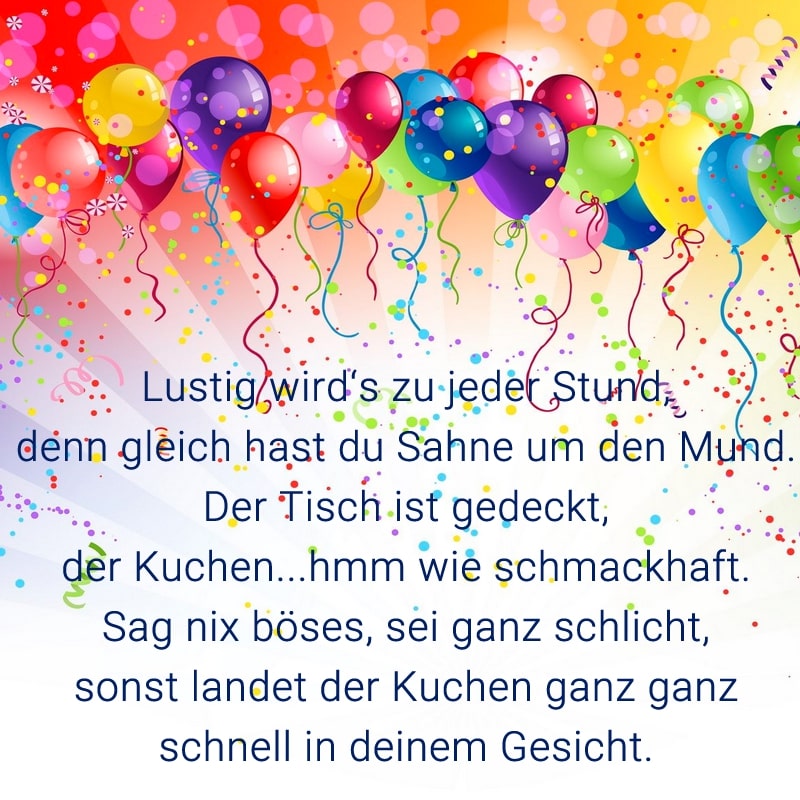 Lustig wird's zu jeder Stund,
denn gleich hast du Sahne um den Mund.
Der Tisch ist gedeckt, der Kuchen...hmm wie schmackhaft.
Sag nix böses, sei ganz schlicht,
sonst landet der Kuchen ganz ganz schnell in deinem Gesicht.