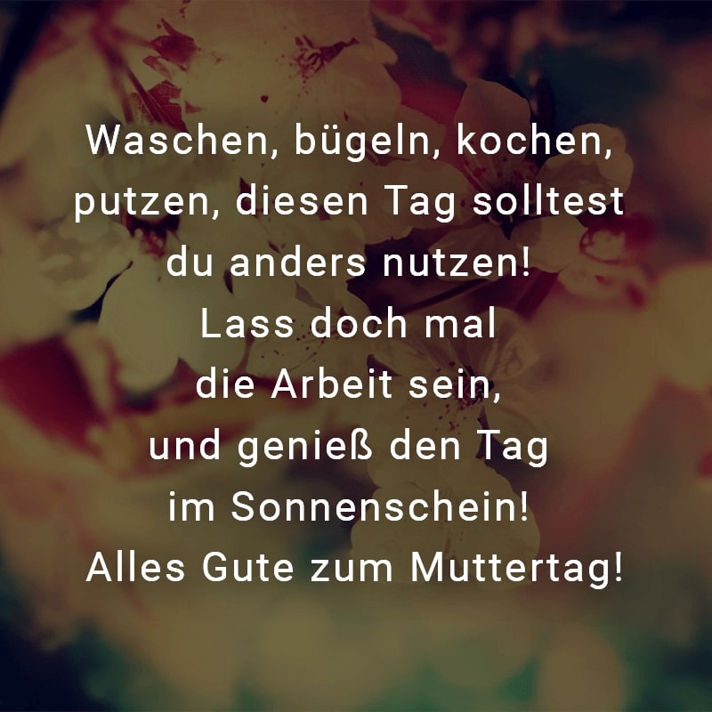 Waschen, bügeln, kochen, putzen, diesen Tag solltest du anders nutzen! Lass doch mal die Arbeit sein, und genieß den Tag im Sonnenschein! Alles Gute zum Muttertag!