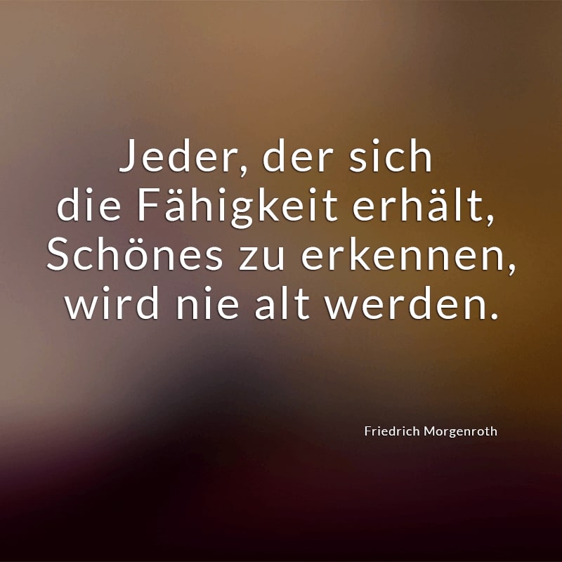 Jeder, der sich die Fähigkeit erhält, 
Schönes zu erkennen,
wird nie alt werden.
(Friedrich Morgenroth)