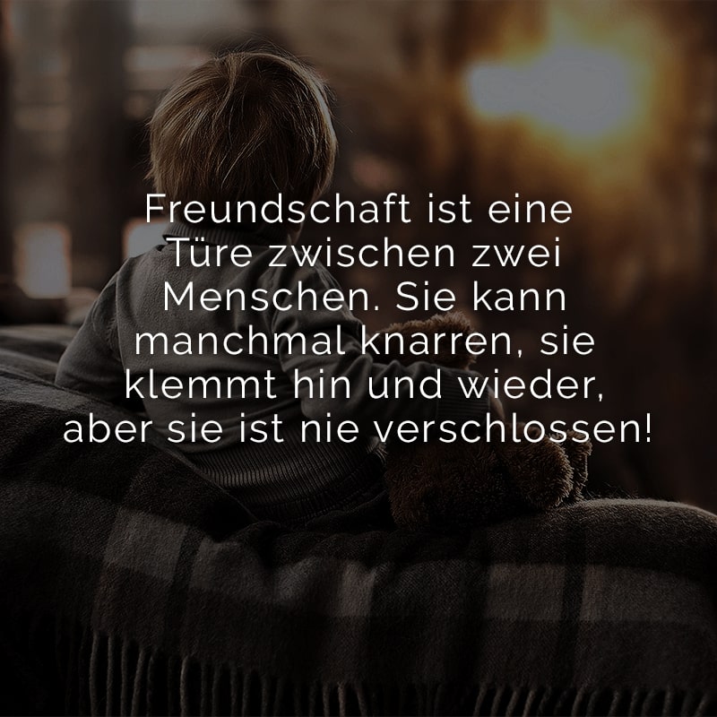 Freundschaft ist eine Türe zwischen
zwei Menschen. Sie kann manchmal
knarren, sie klemmt hin und wieder,
aber sie ist nie verschlossen!