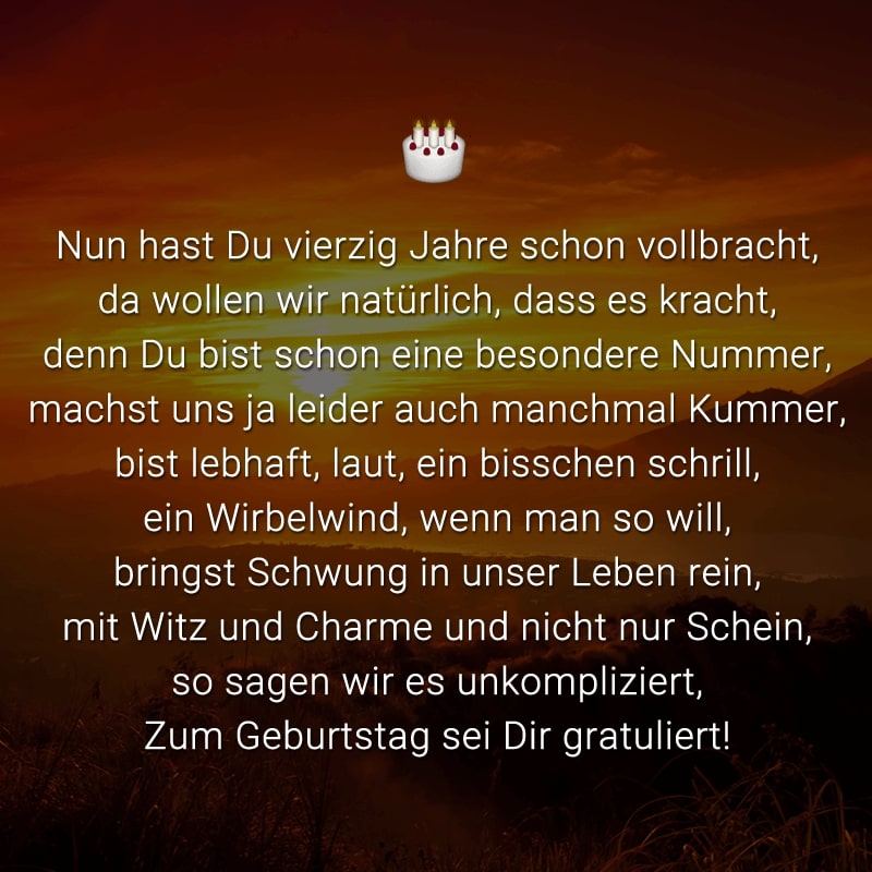 Nun hast Du vierzig Jahre schon vollbracht,
da wollen wir natürlich, dass es kracht,
denn Du bist schon eine besondere Nummer,
machst uns ja leider auch manchmal Kummer,
bist lebhaft, laut, ein bisschen schrill,
ein Wirbelwind, wenn man so will,
bringst Schwung in unser Leben rein,
mit Witz und Charme und nicht nur Schein,
so sagen wir es unkompliziert,
Zum Geburtstag sei Dir gratuliert!