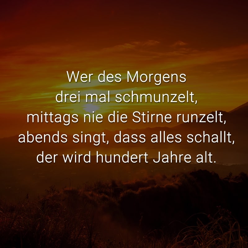 Wer des Morgens drei mal schmunzelt,
mittags nie die Stirne runzelt,
abends singt, dass alles schallt,
der wird hundert Jahre alt.