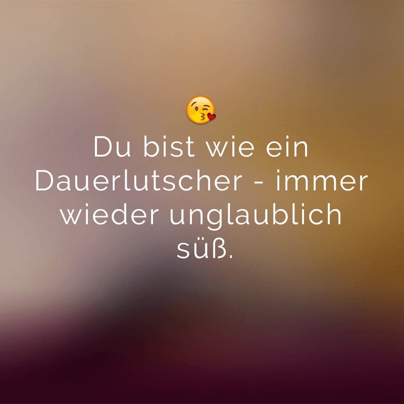 Du bist wie ein Dauerlutscher - immer wieder unglaublich süß.