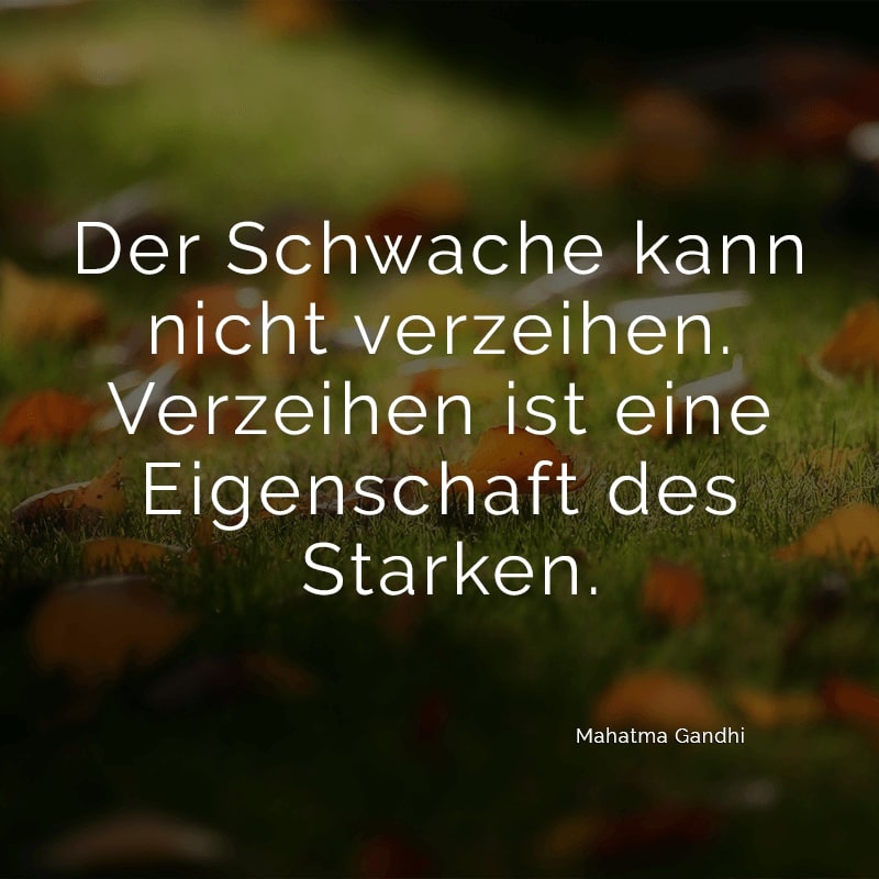 Der Schwache kann nicht verzeihen. Verzeihen ist eine Eigenschaft des Starken.
(Mahatma Gandhi)