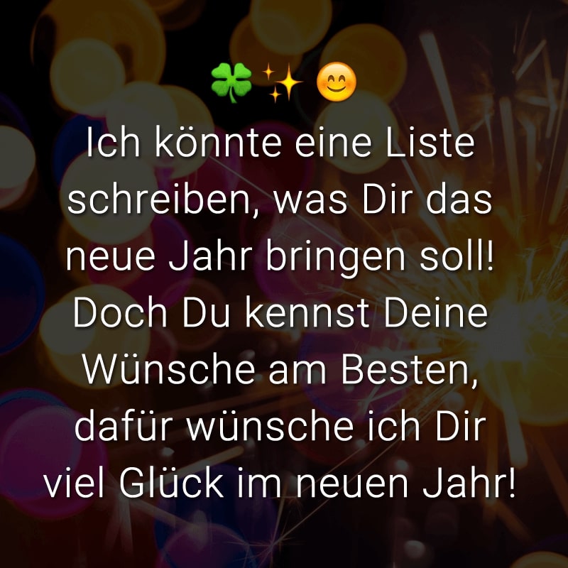 Ich könnte eine Liste schreiben, was Dir das neue Jahr bringen soll! Doch Du kennst Deine Wünsche am Besten, dafür wünsche ich Dir viel Glück im neuen Jahr!