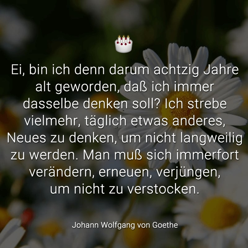 Ei, bin ich denn darum achtzig Jahre alt geworden, daß ich immer dasselbe denken soll? Ich strebe vielmehr, täglich etwas anderes, Neues zu denken, um nicht langweilig zu werden. Man muß sich immerfort verändern, erneuen, verjüngen, um nicht zu verstocken.
(Johann Wolfgang von Goethe)