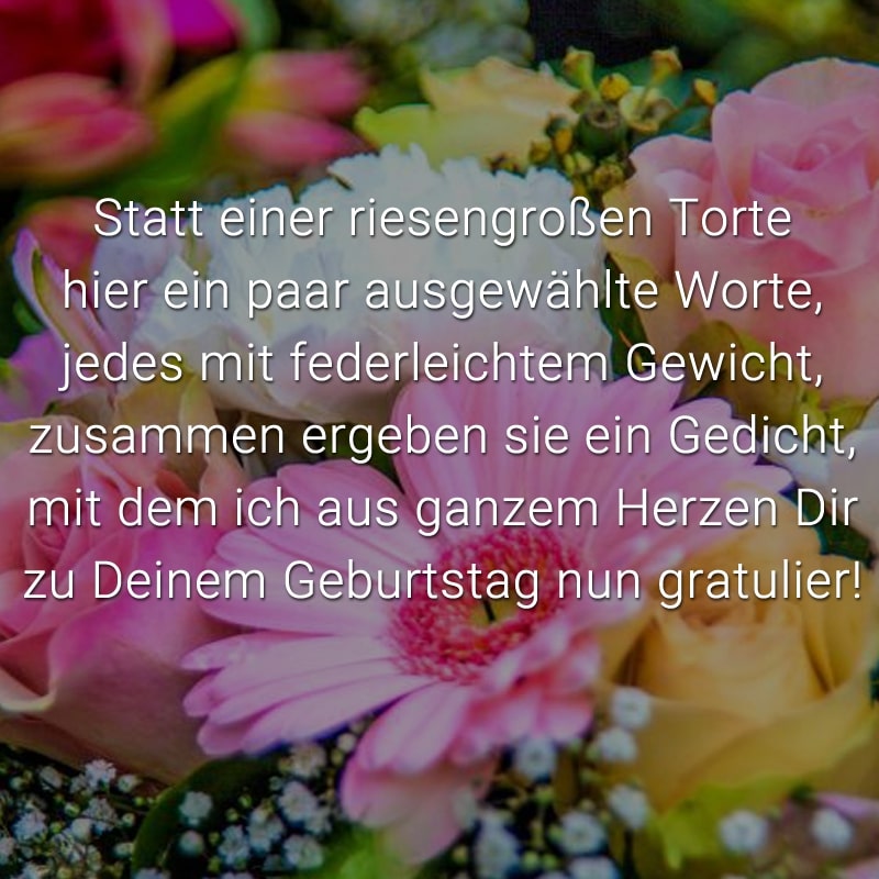 Statt einer riesengroßen Torte
hier ein paar ausgewählte Worte,
jedes mit federleichtem Gewicht,
zusammen ergeben sie ein Gedicht,
mit dem ich aus ganzem Herzen Dir
zu Deinem Geburtstag nun gratulier!