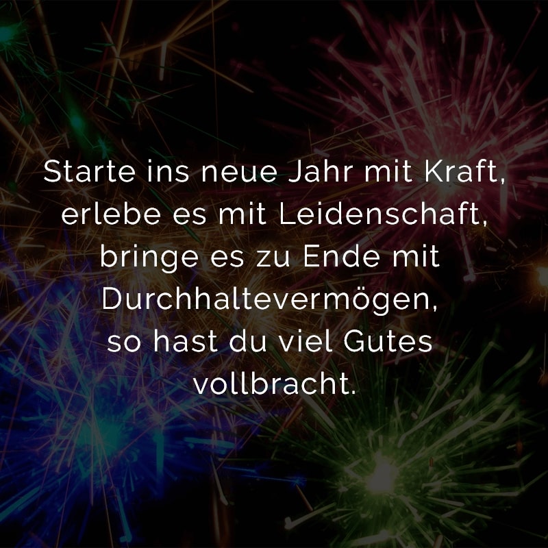 Starte ins neue Jahr mit Kraft,
erlebe es mit Leidenschaft,
bringe es zu Ende mit Durchhaltevermögen,
so hast du viel Gutes vollbracht.