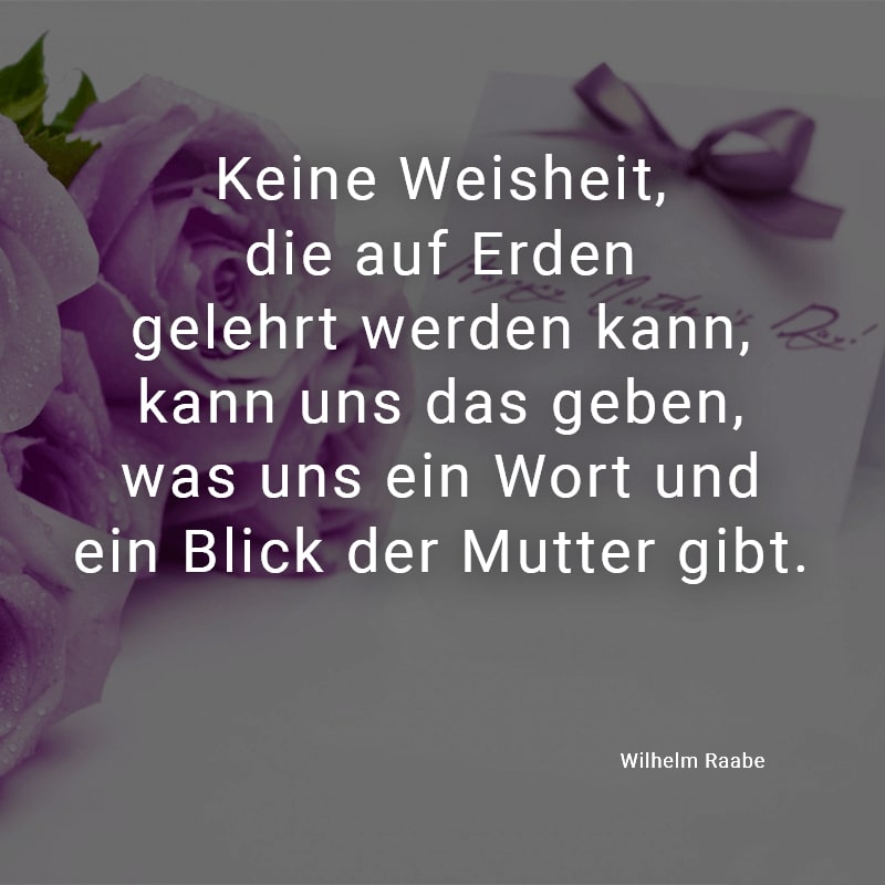 Keine Weisheit,
die auf Erden
gelehrt werden kann,
kann uns das geben,
was uns ein Wort und
ein Blick der Mutter gibt.
(Wilhelm Raabe)