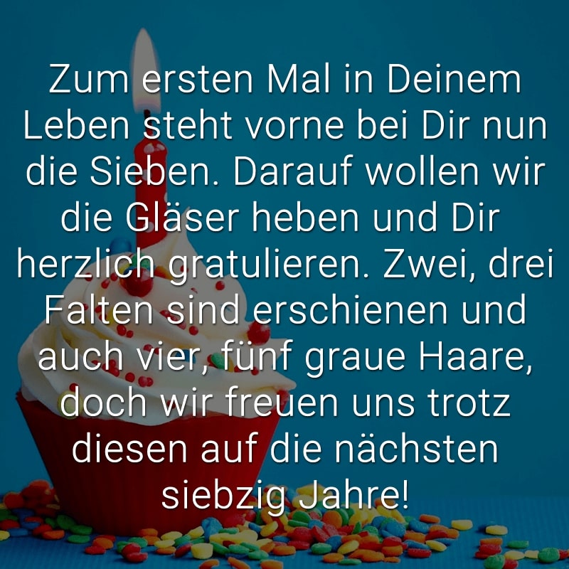 Zum ersten Mal in Deinem Leben
steht vorne bei Dir nun die Sieben.
Darauf wollen wir die Gläser heben
und Dir herzlich gratulieren.
Zwei, drei Falten sind erschienen
und auch vier, fünf graue Haare,
doch wir freuen uns trotz diesen
auf die nächsten siebzig Jahre!