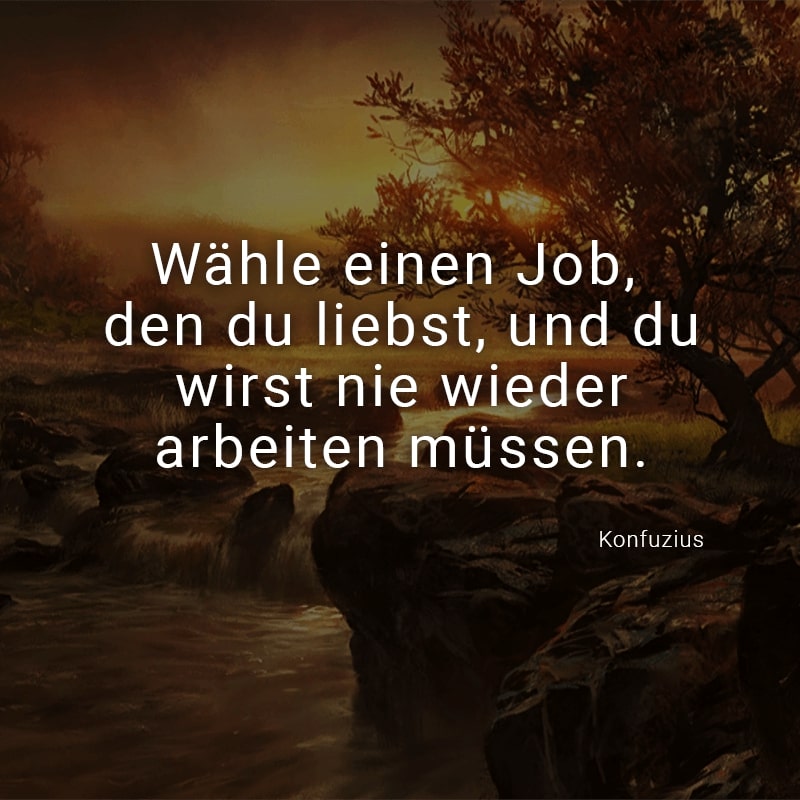 Wähle einen Job, den du liebst, und du wirst nie wieder arbeiten müssen.
(Konfuzius)