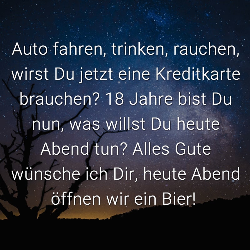 Auto fahren, trinken, rauchen, wirst Du jetzt eine Kreditkarte brauchen? 18 Jahre bist Du nun, was willst Du heute Abend tun? Alles Gute wünsche ich Dir, heute Abend öffnen wir ein Bier!