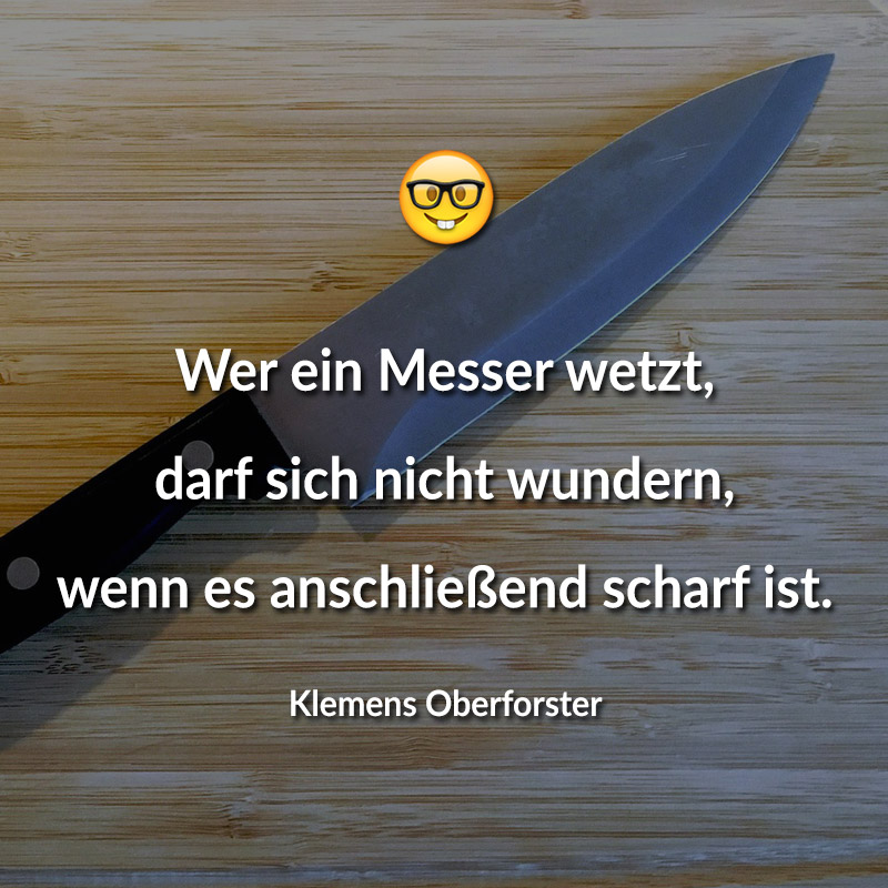 Wer ein Messer wetzt, darf sich nicht wundern, wenn es anschließend scharf ist.
(Klemens Oberforster)