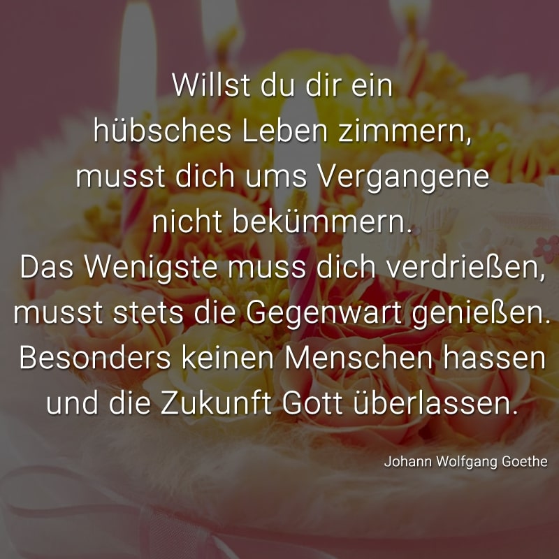 Willst du dir ein hübsch Leben zimmern,
musst dich ums Vergangene nicht bekümmern.
Das Wenigste muss dich verdrießen,
musst stets die Gegenwart genießen.
Besonders keinen Menschen hassen
und die Zukunft Gott überlassen.
(Johann Wolfgang Goethe)