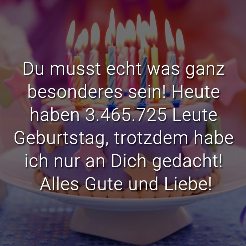 Du musst echt was ganz besonderes sein! Heute haben 3.465.725 Leute Geburtstag, trotzdem habe ich nur an Dich gedacht! Alles Gute und Liebe!