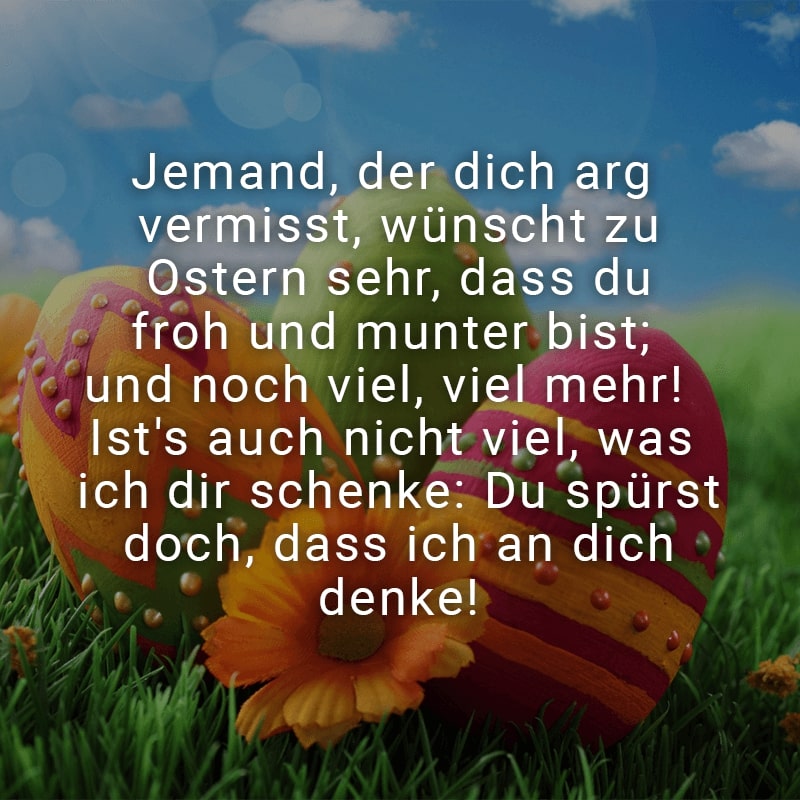 Jemand, der dich arg vermisst, wünscht zu Ostern sehr, dass du froh und munter bist; und noch viel, viel mehr! Ist's auch nicht viel, was ich dir schenke: Du spürst doch, dass ich an dich denke!