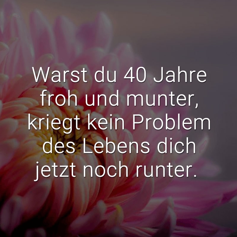 Warst du 40 Jahre froh und munter, kriegt kein Problem des Lebens dich jetzt noch runter.