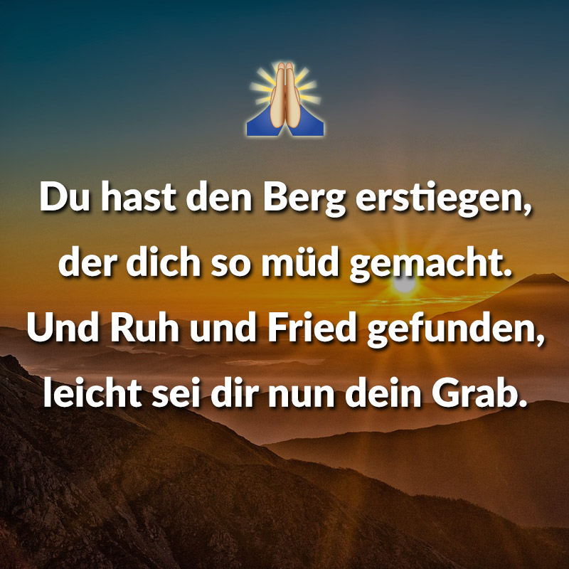 Du hast den Berg erstiegen,
der dich so müd gemacht.
Und Ruh und Fried gefunden,
leicht sei dir nun dein Grab.