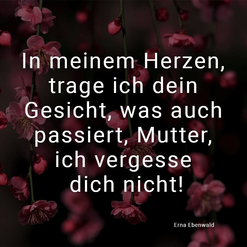 In meinem Herzen, trage ich dein Gesicht, was auch passiert, Mutter, ich vergesse dich nicht!
(Erna Ebenwald)