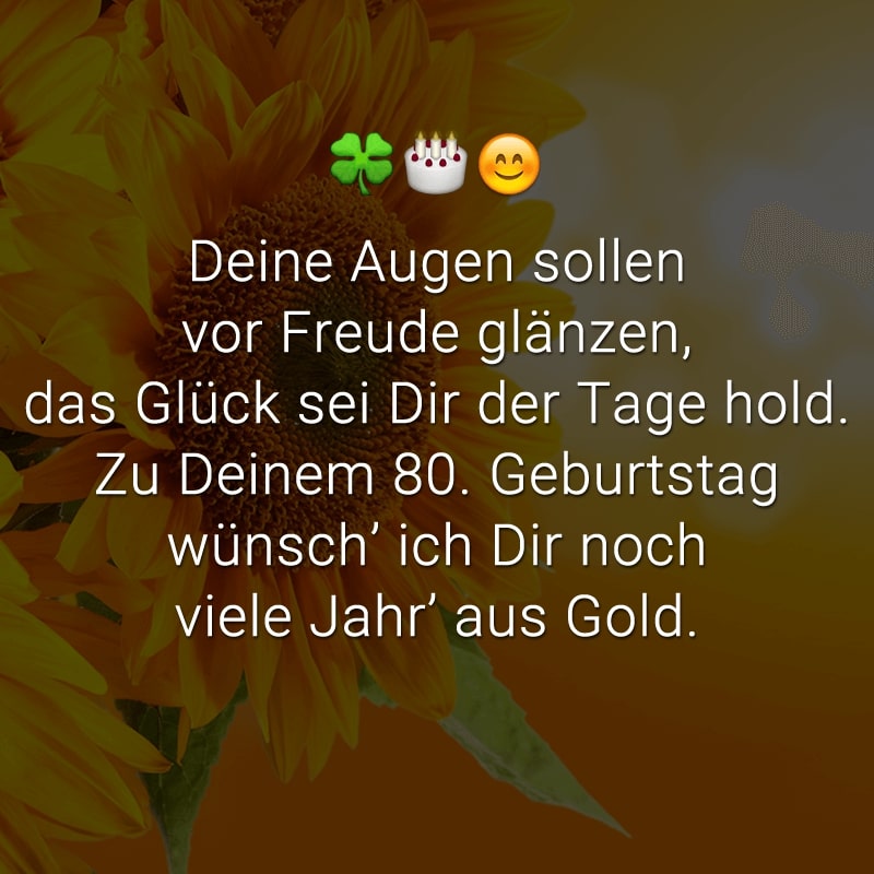 Deine Augen sollen vor Freude glänzen,
das Glück sei Dir der Tage hold.
Zu Deinem 80. Geburtstag
wünsch’ ich Dir noch viele Jahr’ aus Gold.