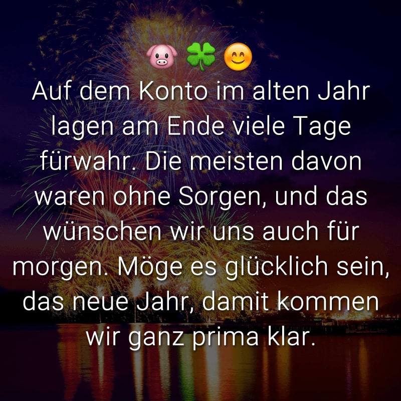 Auf dem Konto im alten Jahr lagen am Ende viele Tage fürwahr. Die meisten davon waren ohne Sorgen, und das wünschen wir uns auch für morgen. Möge es glücklich sein, das neue Jahr, damit kommen wir ganz prima klar.