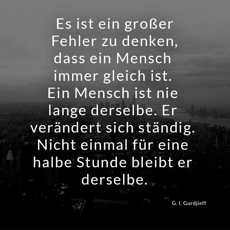 Es ist ein großer Fehler zu denken, dass ein Mensch immer gleich ist. Ein Mensch ist nie lange derselbe. Er verändert sich ständig. Nicht einmal für eine halbe Stunde bleibt er derselbe.
(G. I. Gurdjieff)