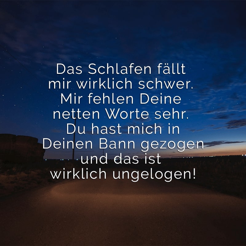 Das Schlafen fällt mir wirklich schwer. 
Mir fehlen Deine netten Worte sehr. 
Du hast mich in Deinen Bann gezogen 
und das ist wirklich ungelogen!