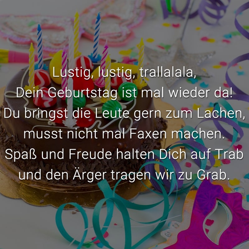 Lustig, lustig, trallalala, 
Dein Geburtstag ist mal wieder da!
Du bringst die Leute gern zum Lachen,
musst nicht mal Faxen machen.
Spaß und Freude halten Dich auf Trab
und den Ärger tragen wir zu Grab.