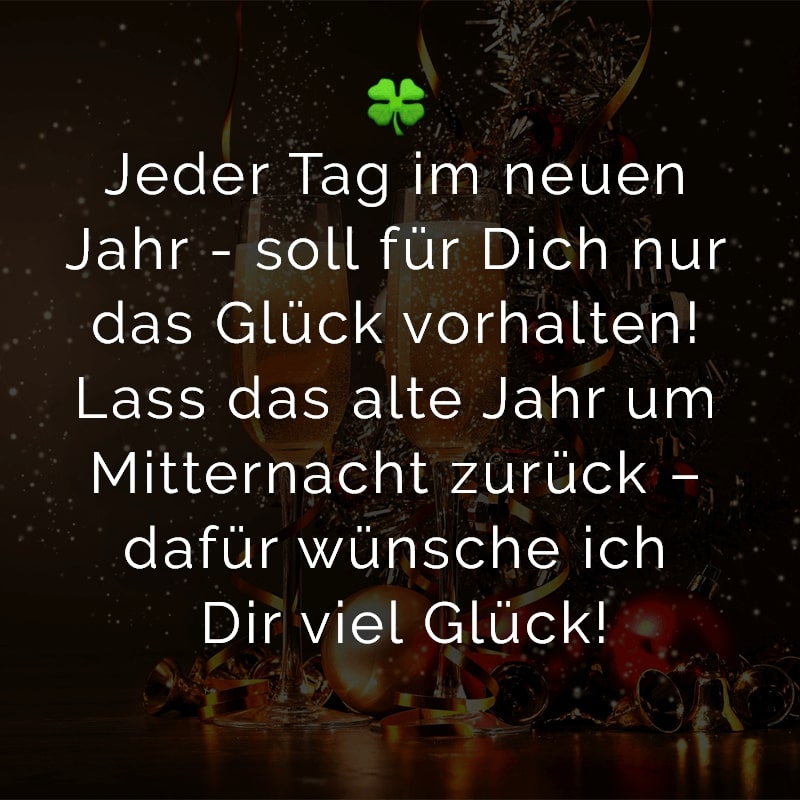 Jeder Tag im neuen Jahr - soll für Dich nur das Glück vorhalten! Lass das alte Jahr um Mitternacht zurück – dafür wünsche ich Dir viel Glück!