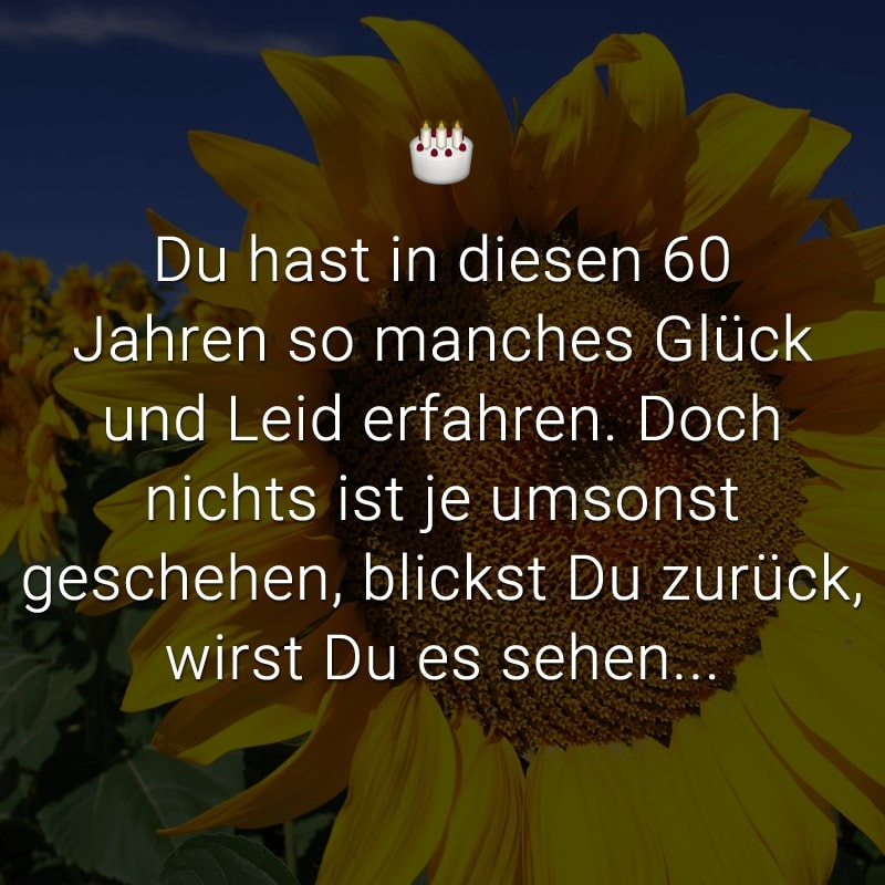 Du hast in diesen 60 Jahren
so manches Glück und Leid erfahren.
Doch nichts ist je umsonst geschehen,
blickst Du zurück, wirst Du es sehen...