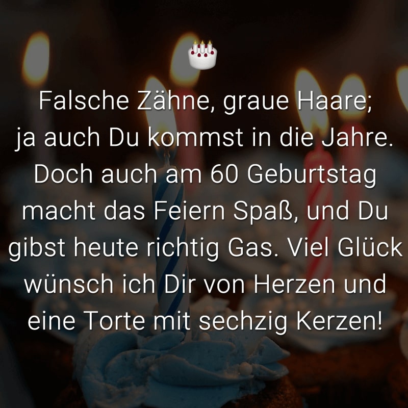 Falsche Zähne, graue Haare;
ja auch Du kommst in die Jahre.
Doch auch am 60 Geburtstag macht das Feiern Spaß,
und Du gibst heute richtig Gas.
Viel Glück wünsch ich Dir von Herzen
und eine Torte mit sechzig Kerzen!