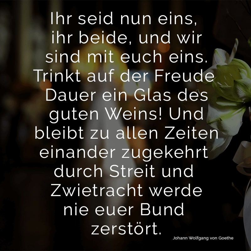 Ihr seid nun eins, ihr beide,
und wir sind mit euch eins.
Trinkt auf der Freude Dauer
ein Glas des guten Weins!
Und bleibt zu allen Zeiten
einander zugekehrt
durch Streit und Zwietracht werde
nie euer Bund zerstört.
(Johann Wolfgang von Goethe)