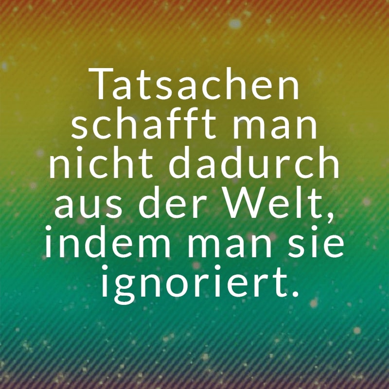 Tatsachen schafft man nicht dadurch aus der Welt, indem man sie ignoriert.