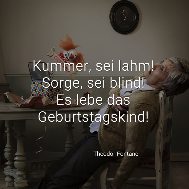 Kummer, sei lahm! 
Sorge, sei blind! 
Es lebe das Geburtstagskind! 
(Theodor Fontane)