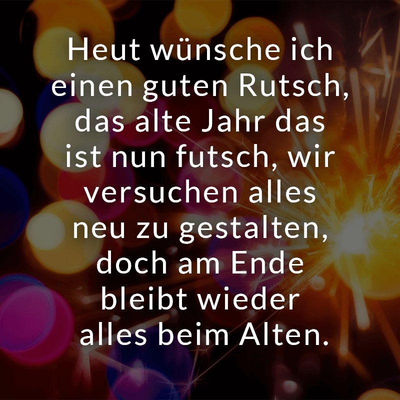 Heut wünsche ich einen guten Rutsch, das alte Jahr das ist nun futsch, wir versuchen alles neu zu gestalten, doch am Ende bleibt wieder alles beim Alten.