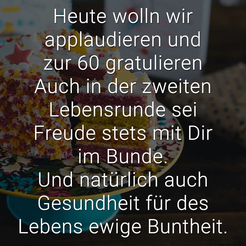 Heute wolln wir applaudieren
und zur 60 gratulieren
Auch in der zweiten Lebensrunde
sei Freude stets mit Dir im Bunde.
Und natürlich auch Gesundheit
für des Lebens ewige Buntheit.