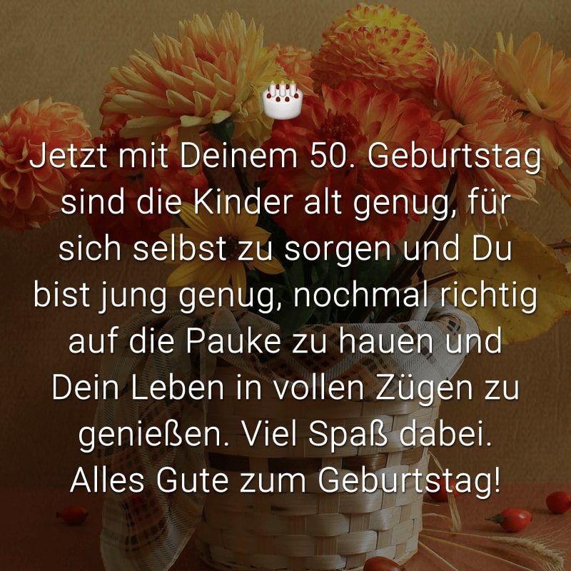 Jetzt mit Deinem 50. Geburtstag sind die Kinder alt genug, für sich selbst zu sorgen und Du bist jung genug, nochmal richtig auf die Pauke zu hauen und Dein Leben in vollen Zügen zu genießen. Viel Spaß dabei. Alles Gute zum Geburtstag!