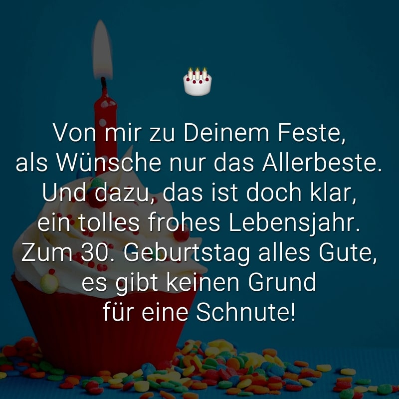 Von mir zu Deinem Feste,
als Wünsche nur das Allerbeste.
Und dazu, das ist doch klar,
ein tolles frohes Lebensjahr.
Zum 30. Geburtstag alles Gute,
es gibt keinen Grund für eine Schnute!