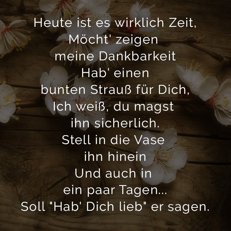 Heute ist es wirklich Zeit,
Möcht' zeigen meine Dankbarkeit
Hab' einen bunten Strauß für Dich,
Ich weiß, du magst ihn sicherlich.
Stell in die Vase ihn hinein
Und auch in ein paar Tagen...
Soll 