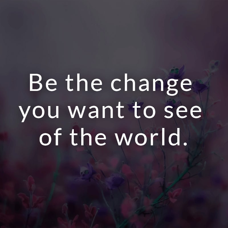 Be the change you want to see of the world.