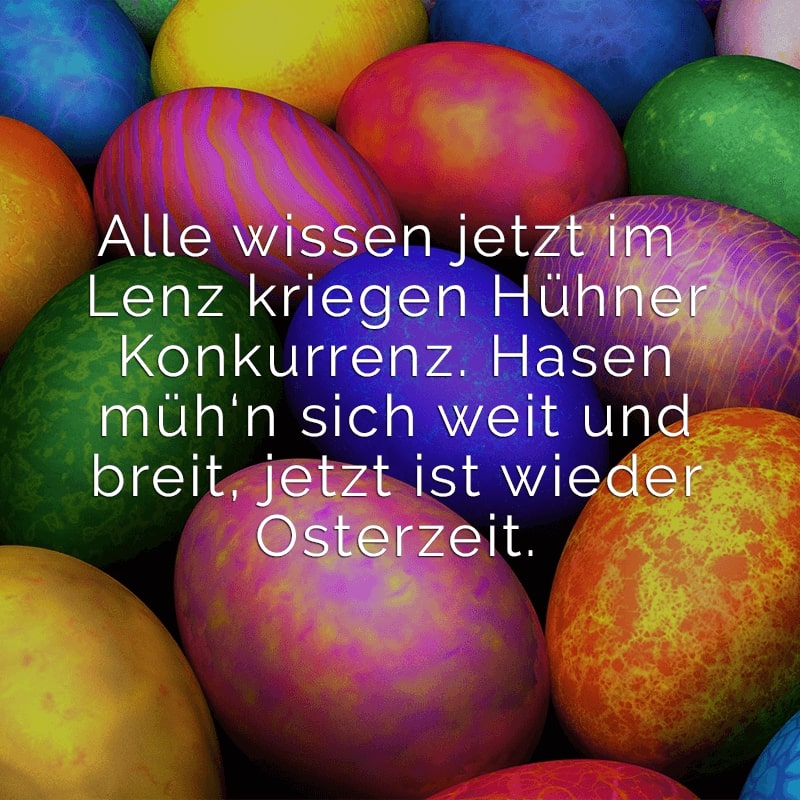 Alle wissen jetzt im Lenz
kriegen Hühner Konkurrenz.
Hasen müh‘n sich weit und breit,
jetzt ist wieder Osterzeit.