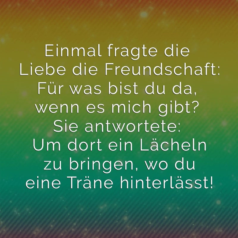 Einmal fragte die Liebe die Freundschaft:
Für was bist du da,wenn es mich gibt?
Sie antwortete: Um dort ein Lächeln zu
bringen, wo du eine Träne hinterlässt!