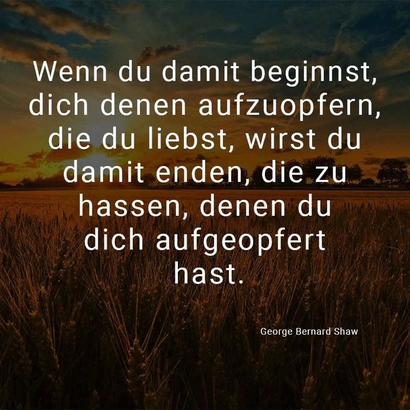 Wenn du damit beginnst, dich denen aufzuopfern, die du liebst, wirst du damit enden, die zu hassen, denen du dich aufgeopfert hast.
(George Bernard Shaw)