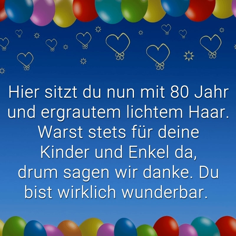 Hier sitzt du nun mit 80 Jahr
und ergrautem lichtem Haar.
Warst stets für deine Kinder und Enkel da,
drum sagen wir danke. Du bist wirklich wunderbar.