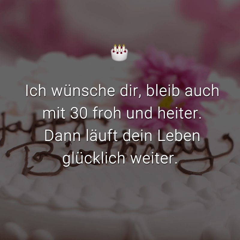 Ich wünsche dir, bleib auch mit 30 froh und heiter. Dann läuft dein Leben glücklich weiter.